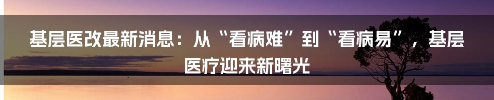 基层医改最新消息:从“看病难”到“看病易”,基层医疗迎来新曙光
