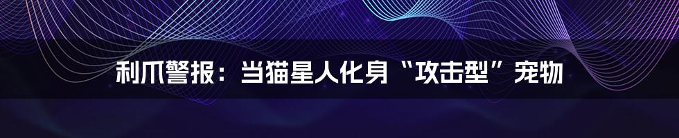 利爪警报:当猫星人化身“攻击型”宠物