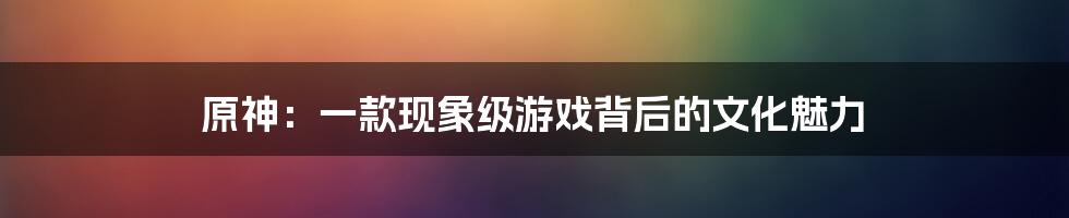 原神：一款现象级游戏背后的文化魅力