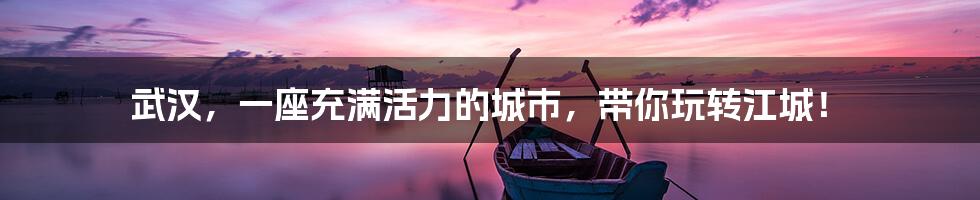 武汉,一座充满活力的城市,带你玩转江城!