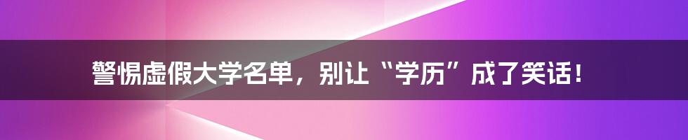 警惕虚假大学名单，别让“学历”成了笑话！