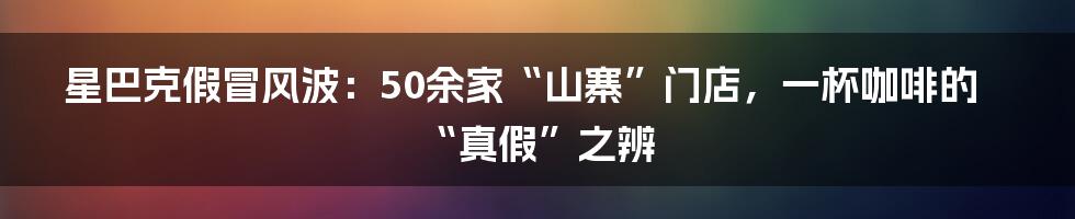 星巴克假冒风波：50余家“山寨”门店，一杯咖啡的“真假”之辨