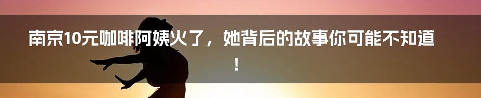 南京10元咖啡阿姨火了,她背后的故事你可能不知道!