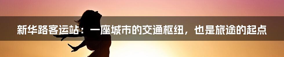 新华路客运站：一座城市的交通枢纽，也是旅途的起点