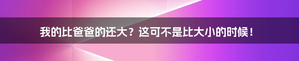 我的比爸爸的还大?这可不是比大小的时候!