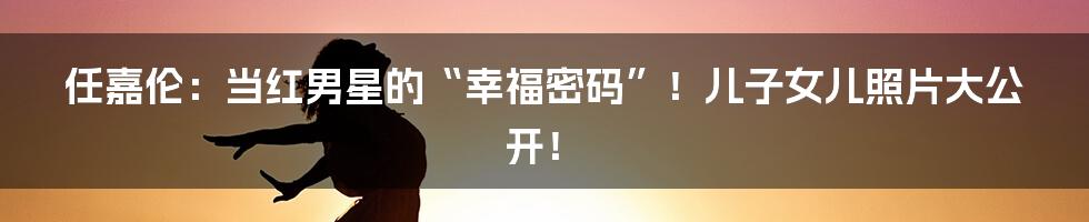 任嘉伦:当红男星的“幸福密码”!儿子女儿照片大公开!