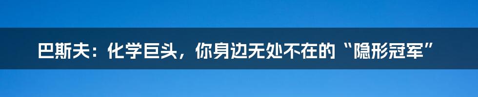 巴斯夫:化学巨头,你身边无处不在的“隐形冠军”