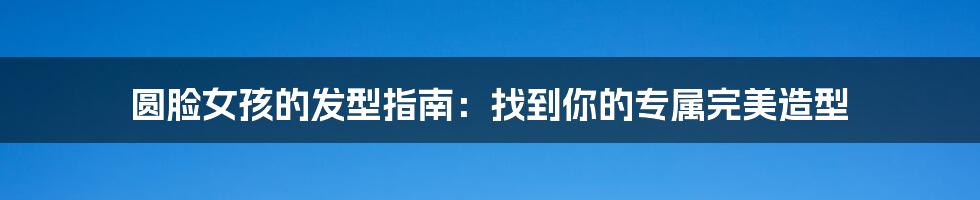 圆脸女孩的发型指南:找到你的专属完美造型