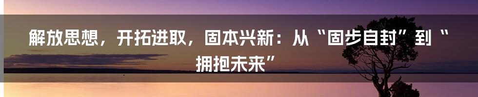 解放思想,开拓进取,固本兴新:从“固步自封”到“拥抱未来”