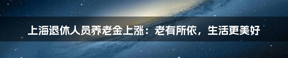上海退休人员养老金上涨:老有所依,生活更美好