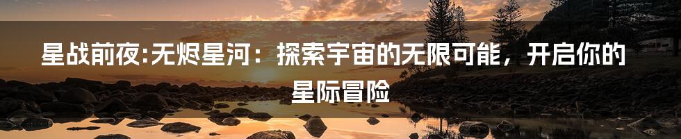 星战前夜:无烬星河:探索宇宙的无限可能,开启你的星际冒险