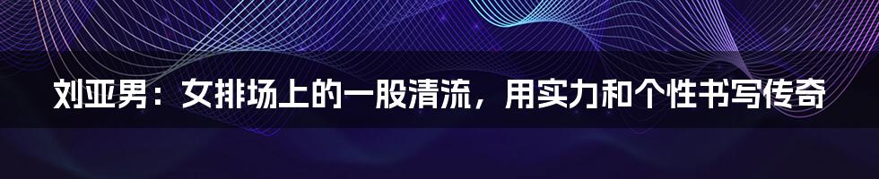刘亚男:女排场上的一股清流,用实力和个性书写传奇
