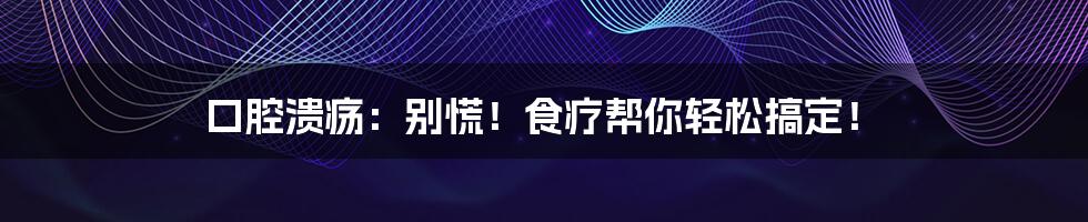 口腔溃疡：别慌！食疗帮你轻松搞定！