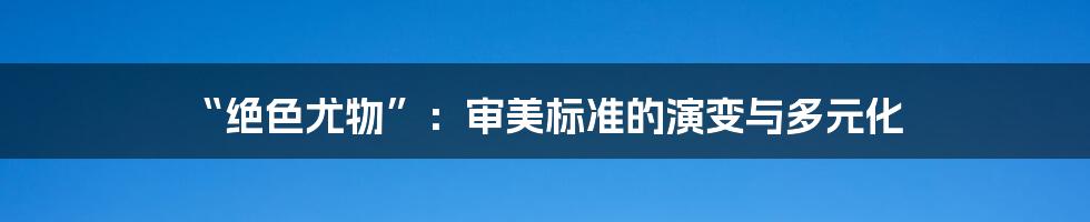 “绝色尤物”:审美标准的演变与多元化