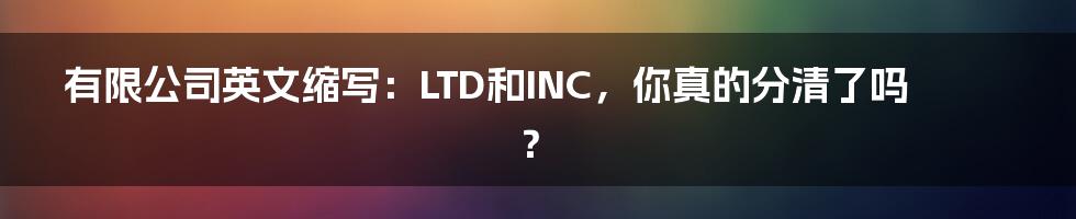 有限公司英文缩写：LTD和INC，你真的分清了吗？
