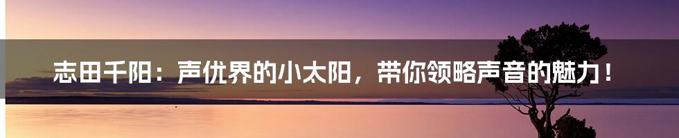 志田千阳:声优界的小太阳,带你领略声音的魅力!