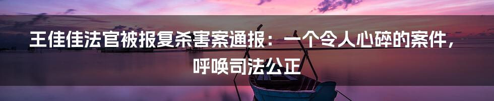 王佳佳法官被报复杀害案通报：一个令人心碎的案件，呼唤司法公正