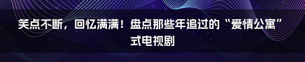 笑点不断,回忆满满!盘点那些年追过的“爱情公寓”式电视剧
