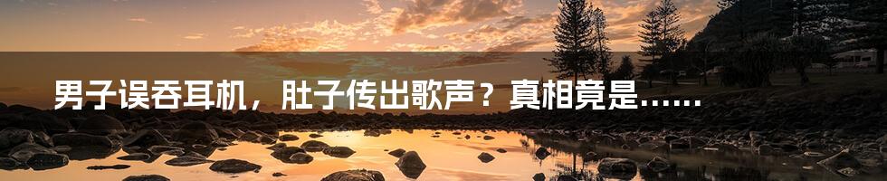 男子误吞耳机，肚子传出歌声？真相竟是......