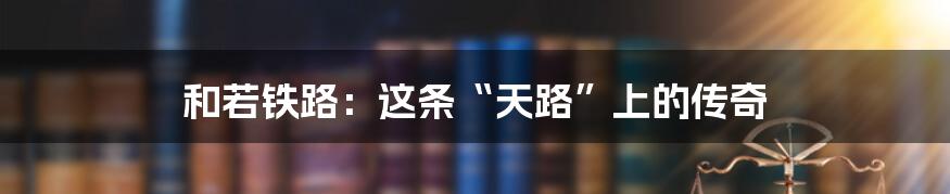 和若铁路:这条“天路”上的传奇