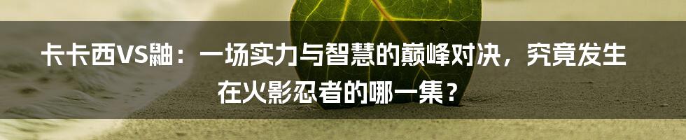 卡卡西VS鼬：一场实力与智慧的巅峰对决，究竟发生在火影忍者的哪一集？