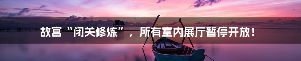 故宫“闭关修炼”,所有室内展厅暂停开放!