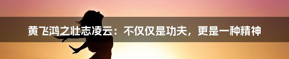 黄飞鸿之壮志凌云:不仅仅是功夫,更是一种精神