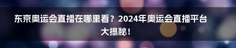 东京奥运会直播在哪里看?2024年奥运会直播平台大揭秘!