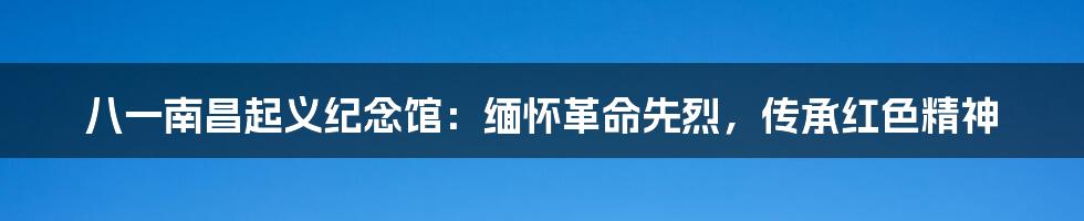 八一南昌起义纪念馆:缅怀革命先烈,传承红色精神