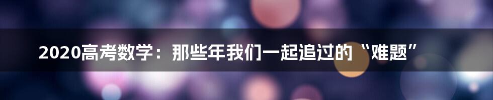 2020高考数学:那些年我们一起追过的“难题”