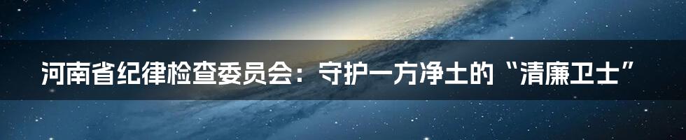 河南省纪律检查委员会:守护一方净土的“清廉卫士”