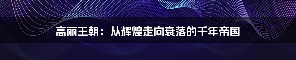 高丽王朝:从辉煌走向衰落的千年帝国