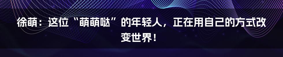 徐萌:这位“萌萌哒”的年轻人,正在用自己的方式改变世界!