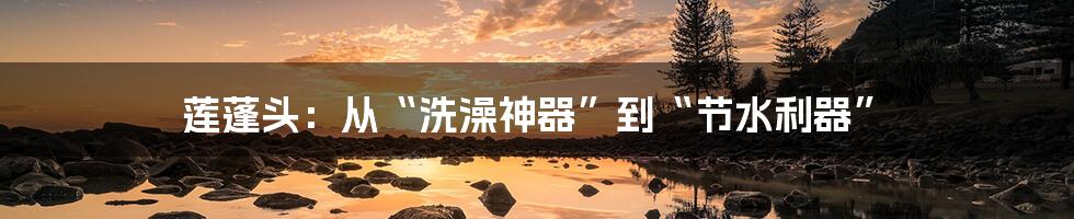 莲蓬头:从“洗澡神器”到“节水利器”