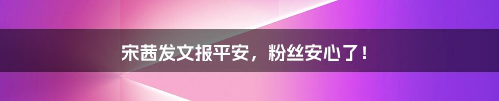 宋茜发文报平安,粉丝安心了!