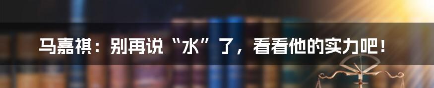 马嘉祺：别再说“水”了，看看他的实力吧！