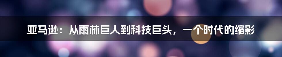 亚马逊:从雨林巨人到科技巨头,一个时代的缩影