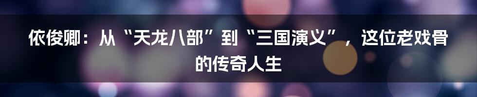 依俊卿:从“天龙八部”到“三国演义”,这位老戏骨的传奇人生