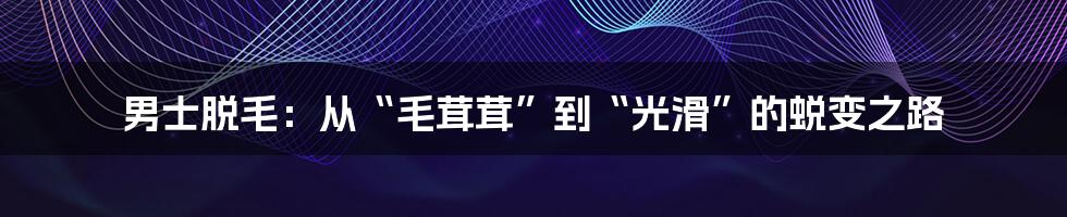男士脱毛:从“毛茸茸”到“光滑”的蜕变之路