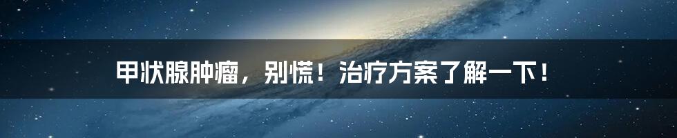 甲状腺肿瘤,别慌!治疗方案了解一下!