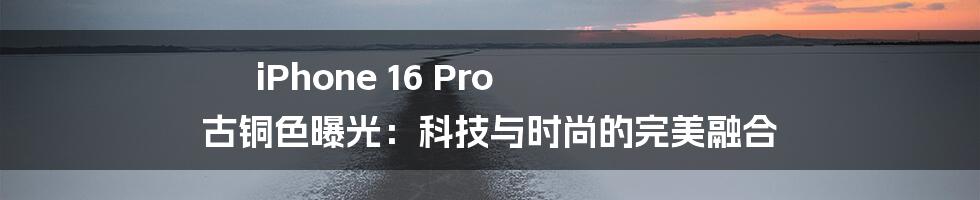 iPhone 16 Pro 古铜色曝光:科技与时尚的完美融合