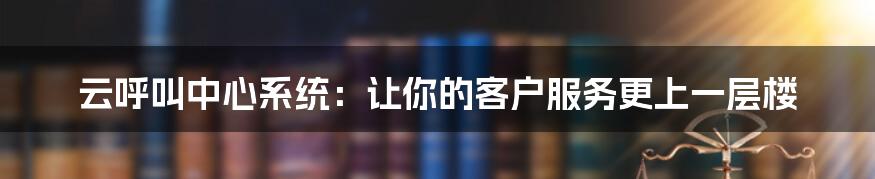 云呼叫中心系统:让你的客户服务更上一层楼