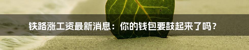 铁路涨工资最新消息:你的钱包要鼓起来了吗?