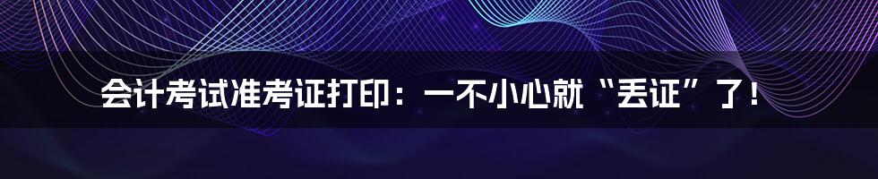 会计考试准考证打印:一不小心就“丢证”了!