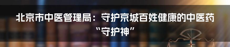 北京市中医管理局：守护京城百姓健康的中医药“守护神”