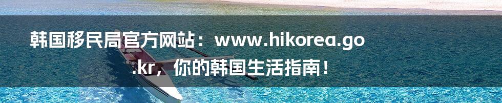 韩国移民局官方网站:www.hikorea.go.kr,你的韩国生活指南!