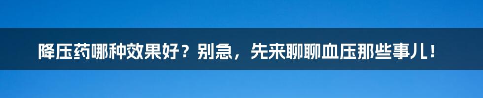 降压药哪种效果好?别急,先来聊聊血压那些事儿!