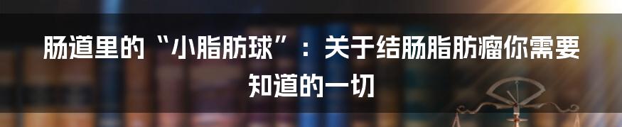 肠道里的“小脂肪球”:关于结肠脂肪瘤你需要知道的一切