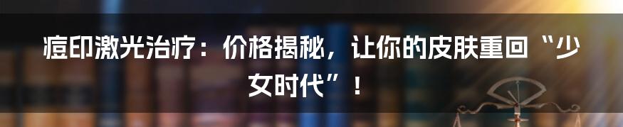 痘印激光治疗:价格揭秘,让你的皮肤重回“少女时代”!