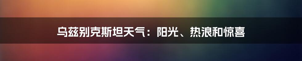 乌兹别克斯坦天气:阳光、热浪和惊喜